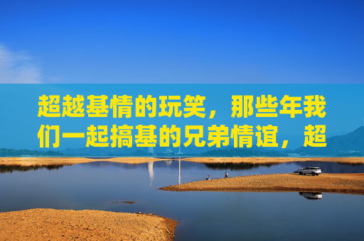 超越基情的玩笑,那些年我们一起搞基的兄弟情谊,超越玩笑的兄弟情谊 超越基情的玩笑,那些年我们一起搞基的兄弟情谊,超越玩笑的兄弟情谊