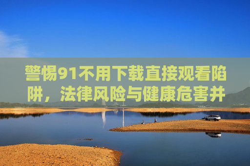 警惕91不用下载直接观看陷阱,法律风险与健康危害并存,警惕91不用下载直接观看陷阱,法律与健康双重风险 警惕91不用下载直接观看陷阱,法律风险与健康危害并存,警惕91不用下载直接观看陷阱,法律与健康双重风险