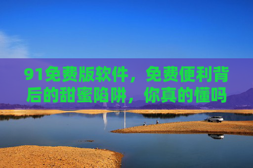 91免费版软件,免费便利背后的甜蜜陷阱,你真的懂吗?91免费版软件,免费便利背后的甜蜜陷阱,你真的懂吗? 91免费版软件,免费便利背后的甜蜜陷阱,你真的懂吗?91免费版软件,免费便利背后的甜蜜陷阱,你真的懂吗?