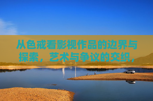 从色戒看影视作品的边界与探索,艺术与争议的交织,色戒与影视边界,艺术探索与争议的交织 从色戒看影视作品的边界与探索,艺术与争议的交织,色戒与影视边界,艺术探索与争议的交织