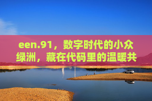 een.91,数字时代的小众绿洲,藏在代码里的温暖共鸣,数字时代的小众绿洲,een.91的代码温暖共鸣 een.91,数字时代的小众绿洲,藏在代码里的温暖共鸣,数字时代的小众绿洲,een.91的代码温暖共鸣