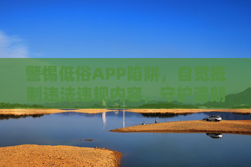 警惕低俗APP陷阱,自觉抵制违法违规内容,守护清朗网络空间,抵制低俗APP,守护清朗网络空间 警惕低俗APP陷阱,自觉抵制违法违规内容,守护清朗网络空间,抵制低俗APP,守护清朗网络空间