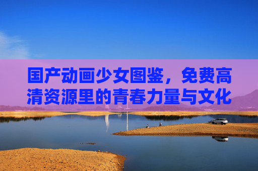 国产动画少女图鉴,免费高清资源里的青春力量与文化传承,国产动画少女图鉴,免费高清资源里的青春与文化传承 国产动画少女图鉴,免费高清资源里的青春力量与文化传承,国产动画少女图鉴,免费高清资源里的青春与文化传承