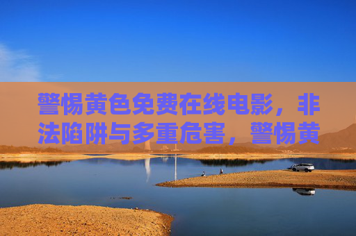 警惕黄色免费在线电影,非法陷阱与多重危害,警惕黄色免费在线电影,非法陷阱与多重危害 警惕黄色免费在线电影,非法陷阱与多重危害,警惕黄色免费在线电影,非法陷阱与多重危害