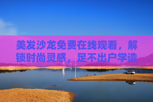 美发沙龙免费在线观看,解锁时尚灵感,足不出户学造型,美发沙龙免费在线,足不出户解锁时尚造型灵感 美发沙龙免费在线观看,解锁时尚灵感,足不出户学造型,美发沙龙免费在线,足不出户解锁时尚造型灵感