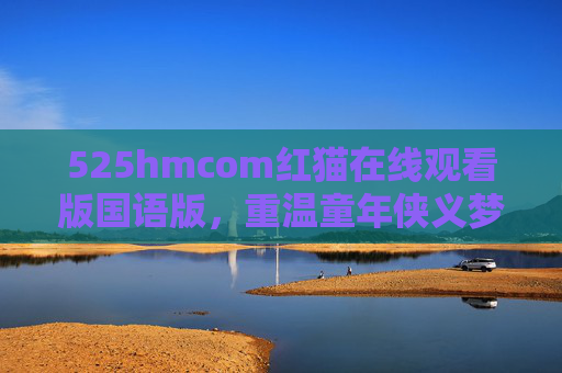 525hmcom红猫在线观看版国语版，重温童年侠义梦，国语配音里的热血与温柔，红猫国语版，重温童年侠义梦，热血与温柔