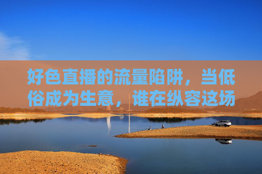 好色直播的流量陷阱,当低俗成为生意,谁在纵容这场狂欢?低俗直播的流量生意,谁在纵容这场狂欢? 好色直播的流量陷阱,当低俗成为生意,谁在纵容这场狂欢?低俗直播的流量生意,谁在纵容这场狂欢?