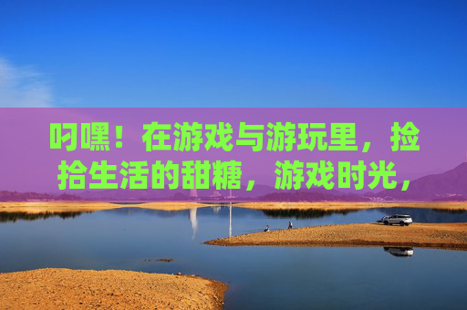 叼嘿!在游戏与游玩里,捡拾生活的甜糖,游戏时光,拾生活甜糖 叼嘿!在游戏与游玩里,捡拾生活的甜糖,游戏时光,拾生活甜糖