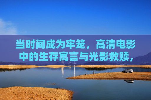 当时间成为牢笼,高清电影中的生存寓言与光影救赎,时间牢笼,光影救赎的生存寓言 当时间成为牢笼,高清电影中的生存寓言与光影救赎,时间牢笼,光影救赎的生存寓言