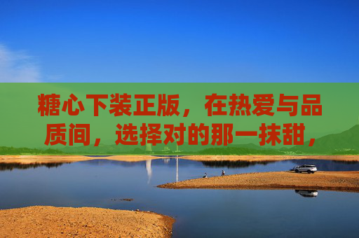 糖心下装正版，在热爱与品质间，选择对的那一抹甜，糖心下装正版，热爱品质，甜之选