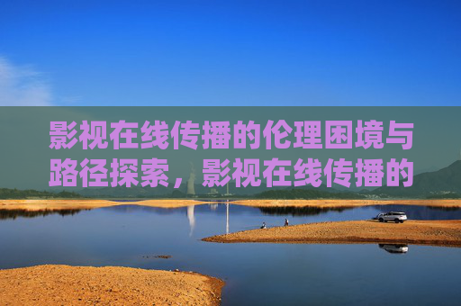 影视在线传播的伦理困境与路径探索,影视在线传播的伦理困境与路径探索 影视在线传播的伦理困境与路径探索,影视在线传播的伦理困境与路径探索