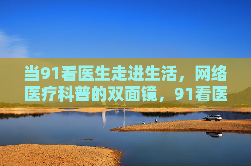 当91看医生走进生活,网络医疗科普的双面镜,91看医生,网络医疗科普走进生活的双面镜 当91看医生走进生活,网络医疗科普的双面镜,91看医生,网络医疗科普走进生活的双面镜