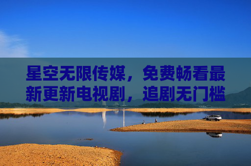 星空无限传媒,免费畅看最新更新电视剧,追剧无门槛!星空无限传媒,免费畅看最新更新电视剧,追剧无门槛! 星空无限传媒,免费畅看最新更新电视剧,追剧无门槛!星空无限传媒,免费畅看最新更新电视剧,追剧无门槛!