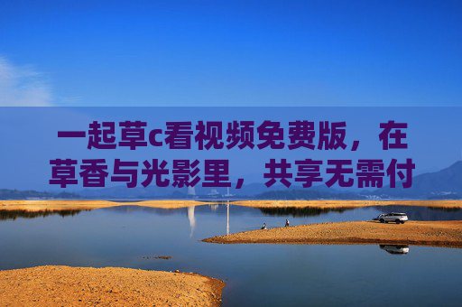 一起草c看视频免费版,在草香与光影里,共享无需付费的治愈时光,草香光影间,共享免费治愈时光 一起草c看视频免费版,在草香与光影里,共享无需付费的治愈时光,草香光影间,共享免费治愈时光