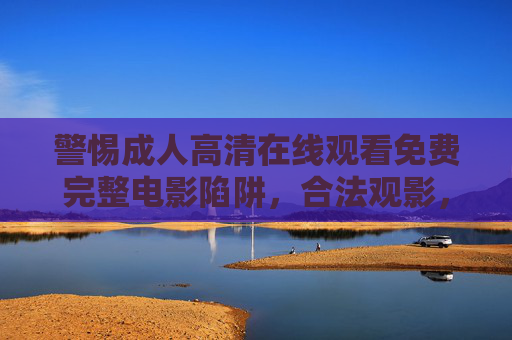 警惕成人高清在线观看免费完整电影陷阱,合法观影,远离风险,警惕成人高清免费在线陷阱,合法观影远离风险 警惕成人高清在线观看免费完整电影陷阱,合法观影,远离风险,警惕成人高清免费在线陷阱,合法观影远离风险