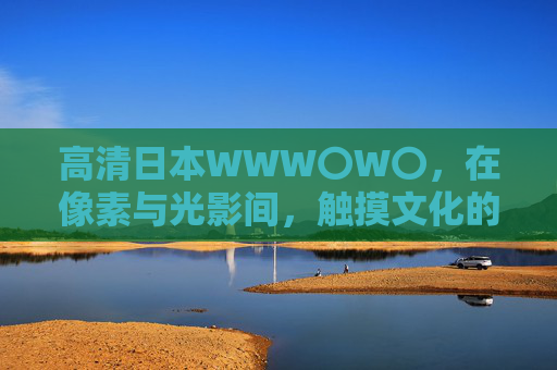 高清日本WWW〇W〇,在像素与光影间,触摸文化的细腻温度,光影像素间的日本文化细腻温度 高清日本WWW〇W〇,在像素与光影间,触摸文化的细腻温度,光影像素间的日本文化细腻温度