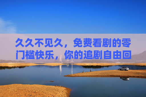 久久不见久,免费看剧的零门槛快乐,你的追剧自由回来了?免费看剧,你的追剧自由回来了? 久久不见久,免费看剧的零门槛快乐,你的追剧自由回来了?免费看剧,你的追剧自由回来了?