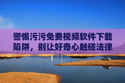 警惕污污免费视频软件下载陷阱,别让好奇心触碰法律与安全红线,警惕免费视频软件陷阱,别让好奇心触碰法律安全红线 警惕污污免费视频软件下载陷阱,别让好奇心触碰法律与安全红线,警惕免费视频软件陷阱,别让好奇心触碰法律安全红线