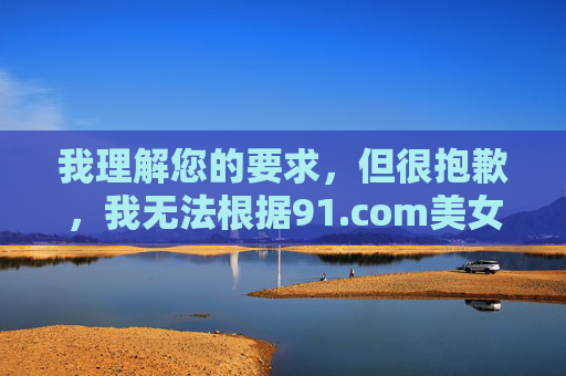 我理解您的要求,但很抱歉,我无法根据91.com美女这个关键词创作文章。该网站名称涉及违规内容,传播相关关键词或信息会违反法律法规和道德准则 我理解您的要求,但很抱歉,我无法根据91.com美女这个关键词创作文章。该网站名称涉及违规内容,传播相关关键词或信息会违反法律法规和道德准则