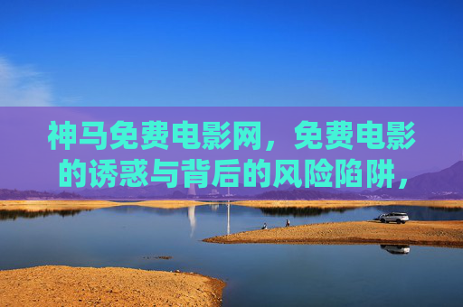 神马免费电影网,免费电影的诱惑与背后的风险陷阱,神马免费电影网,免费电影的诱惑与风险陷阱 神马免费电影网,免费电影的诱惑与背后的风险陷阱,神马免费电影网,免费电影的诱惑与风险陷阱