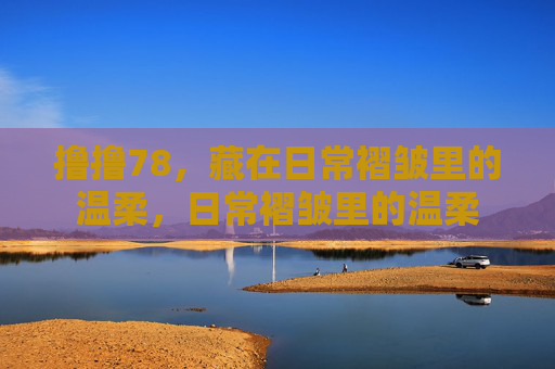 撸撸78,藏在日常褶皱里的温柔,日常褶皱里的温柔 撸撸78,藏在日常褶皱里的温柔,日常褶皱里的温柔