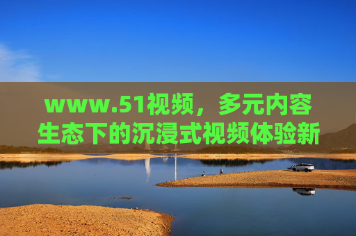 www.51视频,多元内容生态下的沉浸式视频体验新阵地,生态下的沉浸式视频体验新阵地——51视频 www.51视频,多元内容生态下的沉浸式视频体验新阵地,生态下的沉浸式视频体验新阵地——51视频