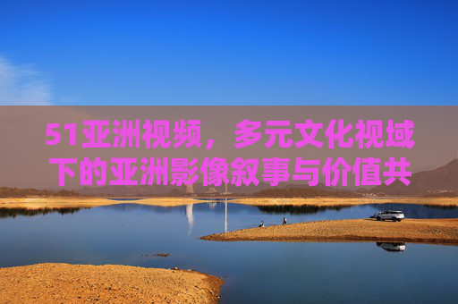 51亚洲视频,多元文化视域下的亚洲影像叙事与价值共鸣,51亚洲视频,多元文化视域下的亚洲影像叙事与价值共鸣 51亚洲视频,多元文化视域下的亚洲影像叙事与价值共鸣,51亚洲视频,多元文化视域下的亚洲影像叙事与价值共鸣