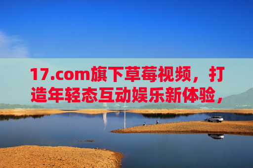 17.com旗下草莓视频,打造年轻态互动娱乐新体验,17.com旗下草莓视频,年轻态互动娱乐新体验 17.com旗下草莓视频,打造年轻态互动娱乐新体验,17.com旗下草莓视频,年轻态互动娱乐新体验