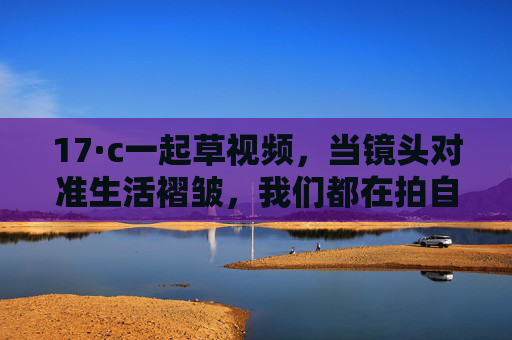 17·c一起草视频,当镜头对准生活褶皱,我们都在拍自己的诗,生活褶皱,镜头成诗 17·c一起草视频,当镜头对准生活褶皱,我们都在拍自己的诗,生活褶皱,镜头成诗