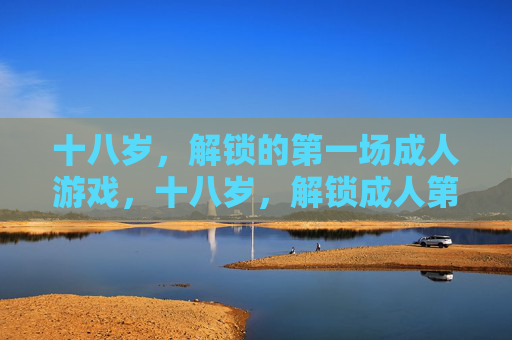 十八岁,解锁的第一场成人游戏,十八岁,解锁成人第一场游戏 十八岁,解锁的第一场成人游戏,十八岁,解锁成人第一场游戏
