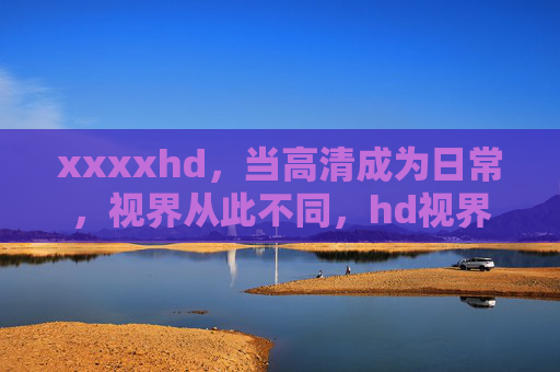 xxxxhd,当高清成为日常,视界从此不同,hd视界,从此不同 xxxxhd,当高清成为日常,视界从此不同,hd视界,从此不同
