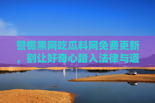 警惕黑网吃瓜料网免费更新,别让好奇心踏入法律与道德的雷区,警惕免费吃瓜陷阱,好奇心莫踏法律道德雷区 警惕黑网吃瓜料网免费更新,别让好奇心踏入法律与道德的雷区,警惕免费吃瓜陷阱,好奇心莫踏法律道德雷区