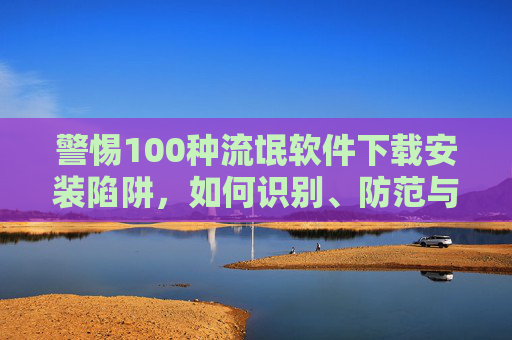 警惕100种流氓软件下载安装陷阱,如何识别、防范与清理,警惕100种流氓软件下载安装陷阱,识别、防范与清理 警惕100种流氓软件下载安装陷阱,如何识别、防范与清理,警惕100种流氓软件下载安装陷阱,识别、防范与清理