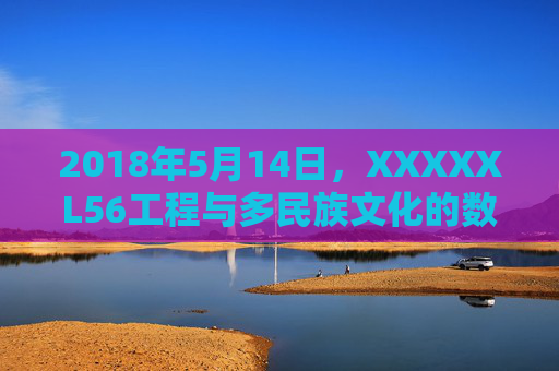 2018年5月14日,XXXXXL56工程与多民族文化的数字字节序融合,XXXXXL56工程与多民族文化的数字字节序融合 2018年5月14日,XXXXXL56工程与多民族文化的数字字节序融合,XXXXXL56工程与多民族文化的数字字节序融合