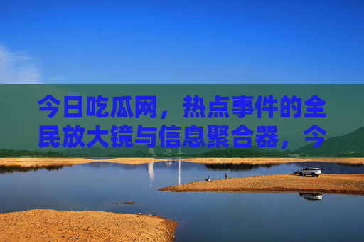 今日吃瓜网,热点事件的全民放大镜与信息聚合器,今日吃瓜网,热点事件的全民放大镜与信息聚合器 今日吃瓜网,热点事件的全民放大镜与信息聚合器,今日吃瓜网,热点事件的全民放大镜与信息聚合器