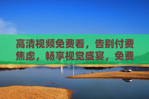 高清视频免费看,告别付费焦虑,畅享视觉盛宴,免费高清视频,告别付费焦虑,畅享视觉盛宴 高清视频免费看,告别付费焦虑,畅享视觉盛宴,免费高清视频,告别付费焦虑,畅享视觉盛宴