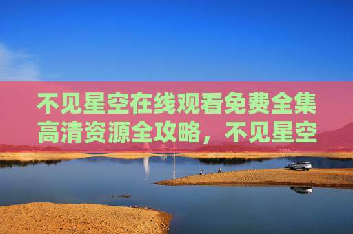 不见星空在线观看免费全集高清资源全攻略，不见星空免费全集高清在线观看全攻略