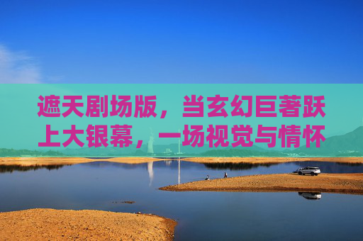遮天剧场版，当玄幻巨著跃上大银幕，一场视觉与情怀的双重盛宴，遮天剧场版，视觉与情怀的双重盛宴
