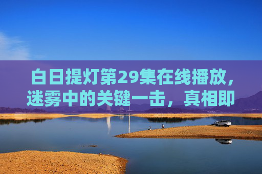 白日提灯第29集在线播放,迷雾中的关键一击,真相即将浮出水面?白日提灯第29集,迷雾关键一击,真相即将浮出水面? 白日提灯第29集在线播放,迷雾中的关键一击,真相即将浮出水面?白日提灯第29集,迷雾关键一击,真相即将浮出水面?
