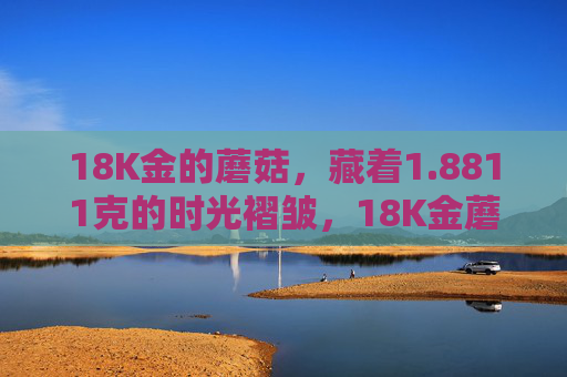 18K金的蘑菇，藏着1.8811克的时光褶皱，18K金蘑菇藏1.8811克时光褶皱