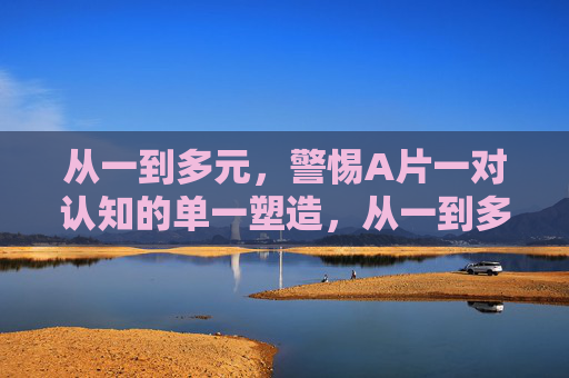 从一到多元,警惕A片一对认知的单一塑造,从一到多元,警惕A片对认知的单一塑造 从一到多元,警惕A片一对认知的单一塑造,从一到多元,警惕A片对认知的单一塑造