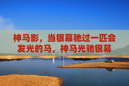 神马影,当银幕驰过一匹会发光的马,神马光驰银幕 神马影,当银幕驰过一匹会发光的马,神马光驰银幕