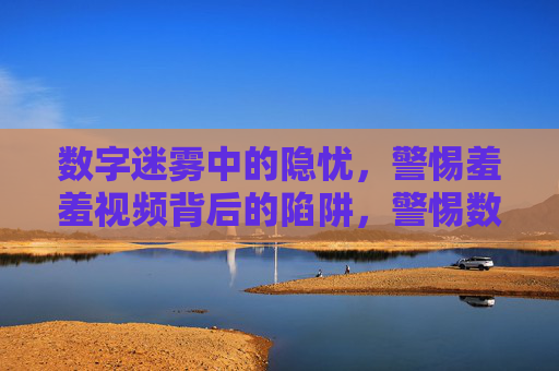 数字迷雾中的隐忧,警惕羞羞视频背后的陷阱,警惕数字迷雾下的羞羞视频陷阱 数字迷雾中的隐忧,警惕羞羞视频背后的陷阱,警惕数字迷雾下的羞羞视频陷阱
