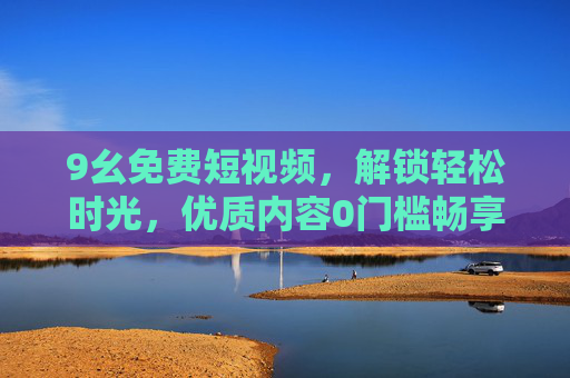 9幺免费短视频,解锁轻松时光,优质内容0门槛畅享,9幺免费短视频,解锁轻松时光,优质内容0门槛畅享 9幺免费短视频,解锁轻松时光,优质内容0门槛畅享,9幺免费短视频,解锁轻松时光,优质内容0门槛畅享