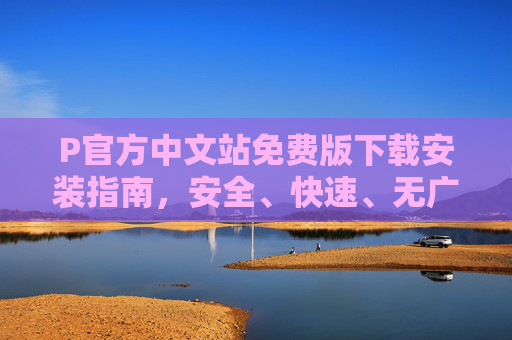 P官方中文站免费版下载安装指南，安全、快速、无广告一站式体验，P官方中文站免费版下载安装指南，安全快速无广告一站式体验