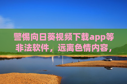 警惕向日葵视频下载app等非法软件,远离色情内容,守护网络安全与个人成长,警惕非法下载软件,远离色情内容守护网络安全与个人成长 警惕向日葵视频下载app等非法软件,远离色情内容,守护网络安全与个人成长,警惕非法下载软件,远离色情内容守护网络安全与个人成长