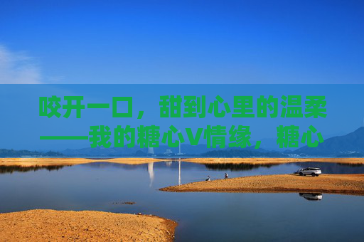 咬开一口,甜到心里的温柔——我的糖心V情缘,糖心甜入心 咬开一口,甜到心里的温柔——我的糖心V情缘,糖心甜入心