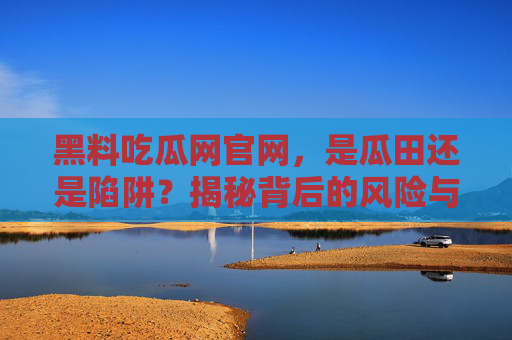 黑料吃瓜网官网,是瓜田还是陷阱?揭秘背后的风险与法律边界,黑料吃瓜网官网,是瓜田还是陷阱?揭秘风险与法律边界 黑料吃瓜网官网,是瓜田还是陷阱?揭秘背后的风险与法律边界,黑料吃瓜网官网,是瓜田还是陷阱?揭秘风险与法律边界