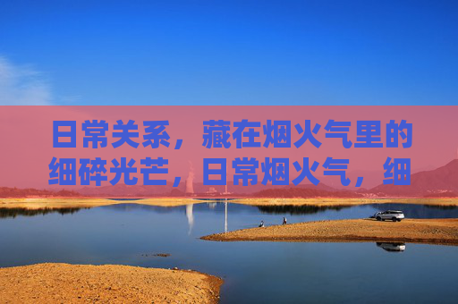 日常关系,藏在烟火气里的细碎光芒,日常烟火气,细碎光芒里的关系 日常关系,藏在烟火气里的细碎光芒,日常烟火气,细碎光芒里的关系