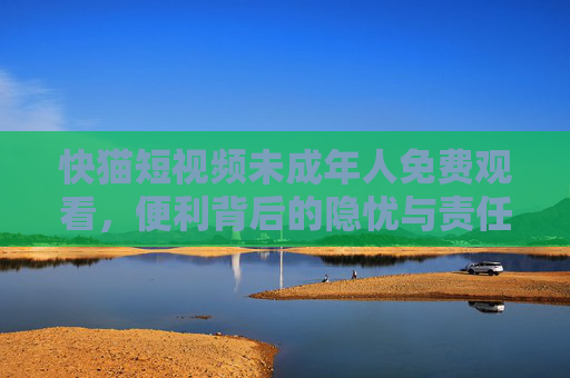 快猫短视频未成年人免费观看，便利背后的隐忧与责任担当，快猫短视频未成年人免费观看，隐忧与责任担当